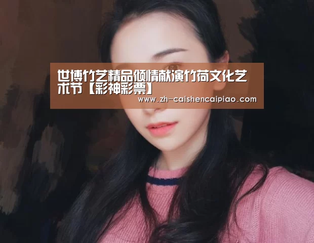 世博竹艺精品倾情献演竹荷文化艺术节【彩神彩票】(图3) 彩神彩票